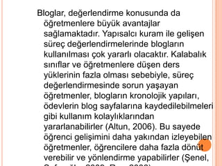 Bloglar, değerlendirme konusunda da
 öğretmenlere büyük avantajlar
 sağlamaktadır. Yapısalcı kuram ile geliĢen
 süreç değerlendirmelerinde blogların
 kullanılması çok yararlı olacaktır. Kalabalık
 sınıflar ve öğretmenlere düĢen ders
 yüklerinin fazla olması sebebiyle, süreç
 değerlendirmesinde sorun yaĢayan
 öğretmenler, blogların kronolojik yapıları,
 ödevlerin blog sayfalarına kaydedilebilmeleri
 gibi kullanım kolaylıklarından
 yararlanabilirler (Altun, 2006). Bu sayede
 öğrenci geliĢimini daha yakından izleyebilen
 öğretmenler, öğrencilere daha fazla dönüt
 verebilir ve yönlendirme yapabilirler (ġenel,
 