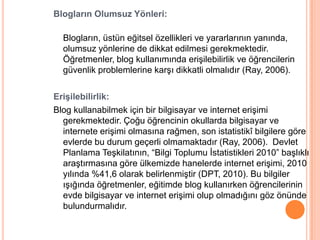 Blogların Olumsuz Yönleri:

  Blogların, üstün eğitsel özellikleri ve yararlarının yanında,
  olumsuz yönlerine de dikkat edilmesi gerekmektedir.
  Öğretmenler, blog kullanımında eriĢilebilirlik ve öğrencilerin
  güvenlik problemlerine karĢı dikkatli olmalıdır (Ray, 2006).

Erişilebilirlik:
Blog kullanabilmek için bir bilgisayar ve internet eriĢimi
  gerekmektedir. Çoğu öğrencinin okullarda bilgisayar ve
  internete eriĢimi olmasına rağmen, son istatistikî bilgilere göre
  evlerde bu durum geçerli olmamaktadır (Ray, 2006). Devlet
  Planlama TeĢkilatının, “Bilgi Toplumu Ġstatistikleri 2010” baĢlıklı
  araĢtırmasına göre ülkemizde hanelerde internet eriĢimi, 2010
  yılında %41,6 olarak belirlenmiĢtir (DPT, 2010). Bu bilgiler
  ıĢığında öğretmenler, eğitimde blog kullanırken öğrencilerinin
  evde bilgisayar ve internet eriĢimi olup olmadığını göz önünde
  bulundurmalıdır.
 
