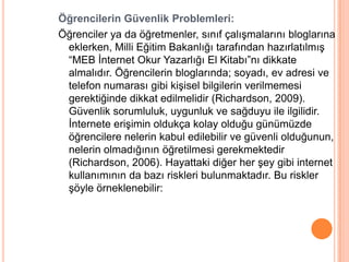Öğrencilerin Güvenlik Problemleri:
Öğrenciler ya da öğretmenler, sınıf çalıĢmalarını bloglarına
 eklerken, Milli Eğitim Bakanlığı tarafından hazırlatılmıĢ
 “MEB Ġnternet Okur Yazarlığı El Kitabı”nı dikkate
 almalıdır. Öğrencilerin bloglarında; soyadı, ev adresi ve
 telefon numarası gibi kiĢisel bilgilerin verilmemesi
 gerektiğinde dikkat edilmelidir (Richardson, 2009).
 Güvenlik sorumluluk, uygunluk ve sağduyu ile ilgilidir.
 Ġnternete eriĢimin oldukça kolay olduğu günümüzde
 öğrencilere nelerin kabul edilebilir ve güvenli olduğunun,
 nelerin olmadığının öğretilmesi gerekmektedir
 (Richardson, 2006). Hayattaki diğer her Ģey gibi internet
 kullanımının da bazı riskleri bulunmaktadır. Bu riskler
 Ģöyle örneklenebilir:
 