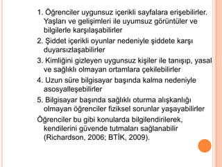 1. Öğrenciler uygunsuz içerikli sayfalara eriĢebilirler.
  YaĢları ve geliĢimleri ile uyumsuz görüntüler ve
  bilgilerle karĢılaĢabilirler
2. ġiddet içerikli oyunlar nedeniyle Ģiddete karĢı
  duyarsızlaĢabilirler
3. Kimliğini gizleyen uygunsuz kiĢiler ile tanıĢıp, yasal
  ve sağlıklı olmayan ortamlara çekilebilirler
4. Uzun süre bilgisayar baĢında kalma nedeniyle
  asosyalleĢebilirler
5. Bilgisayar baĢında sağlıklı oturma alıĢkanlığı
  olmayan öğrenciler fiziksel sorunlar yaĢayabilirler
Öğrenciler bu gibi konularda bilgilendirilerek,
  kendilerini güvende tutmaları sağlanabilir
  (Richardson, 2006; BTĠK, 2009).
 