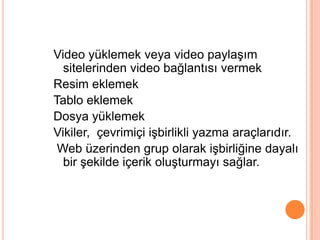 Video yüklemek veya video paylaĢım
  sitelerinden video bağlantısı vermek
Resim eklemek
Tablo eklemek
Dosya yüklemek
Vikiler, çevrimiçi iĢbirlikli yazma araçlarıdır.
 Web üzerinden grup olarak iĢbirliğine dayalı
  bir Ģekilde içerik oluĢturmayı sağlar.
 