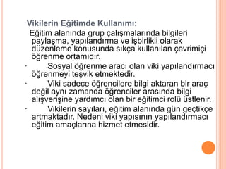 Vikilerin Eğitimde Kullanımı:
  Eğitim alanında grup çalıĢmalarında bilgileri
  paylaĢma, yapılandırma ve iĢbirlikli olarak
  düzenleme konusunda sıkça kullanılan çevrimiçi
  öğrenme ortamıdır.
·      Sosyal öğrenme aracı olan viki yapılandırmacı
  öğrenmeyi teĢvik etmektedir.
·      Viki sadece öğrencilere bilgi aktaran bir araç
  değil aynı zamanda öğrenciler arasında bilgi
  alıĢveriĢine yardımcı olan bir eğitimci rolü üstlenir.
·      Vikilerin sayıları, eğitim alanında gün geçtikçe
  artmaktadır. Nedeni viki yapısının yapılandırmacı
  eğitim amaçlarına hizmet etmesidir.
 