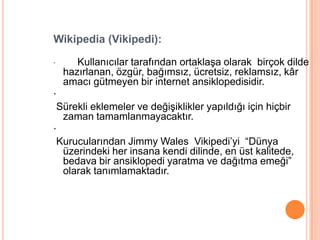 Wikipedia (Vikipedi):

·      Kullanıcılar tarafından ortaklaĢa olarak birçok dilde
    hazırlanan, özgür, bağımsız, ücretsiz, reklamsız, kâr
    amacı gütmeyen bir internet ansiklopedisidir.
·
 Sürekli eklemeler ve değiĢiklikler yapıldığı için hiçbir
  zaman tamamlanmayacaktır.
·
 Kurucularından Jimmy Wales Vikipedi’yi “Dünya
  üzerindeki her insana kendi dilinde, en üst kalitede,
  bedava bir ansiklopedi yaratma ve dağıtma emeği”
  olarak tanımlamaktadır.
 