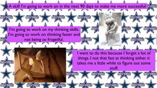 A skill I'm going to work on in the next 90 days to make me more successful:




 I’m going to work on my thinking skills.
I’m going to work on thinking faster and
          not being so frogetful.


                                       I want to do this because I forget a lot of
                                        things. I not that fast at thinking either. it
                                       takes me a little while to ﬁgure out some
                                                            stuff.
 