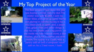 My Top Project of the Year
   The Best project I have done this year
   was buying a trailor with my dad. The
      trailor was only $1,000. I sold my
  motor bikes and saved up some money
   and pitched in half the money. It has a
   nice sized yard, an apple tree, a peach
    tree, grape vines and other things. It
  also has two sheds, and a big porch. on
  the inside we have a wood stove, a dish
   washer, plus it has a washer and drier
    inside. The trailor is a 12x60, with a
   pantry add on and a computer room
       add on. Its a 2 bed room, 1 bath.
 