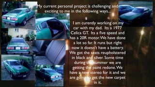 instrume
   nt?     My current personal project is challenging and
               exciting to me in the following ways...

                               I am curently working on my
                               car with my dad. Its a 1977
                             Celica GT. Its a ﬁve speed and
                             has a 20R motor. We have done
                                a lot so far. It runs but right
                              now it doesn’t have a battery.
                             We got the seats reupholstered
                              in black and silver. Some time
                                during the summer we are
                               getting the paint redone. We
                             have a new stereo for it and we
                             are going to get the new carpet
                                              in it.
 
