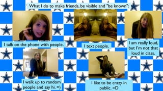 What I do to make friends, be visible and "be known":




I talk on the phone with people.                                      I am really loud,
                                          I text people.              but I’m not that
                                                                        loud in class.




          I walk up to random                 I like to be crazy in
          people and say hi. =)                     public. =D
 