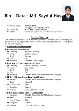 Bio – Data : Md. Saydul Hasan 
 Present Address : Koralia Road, 
Chandpur Sadar, Chandpur-3600 
 Contact No : 01710-279231, 01950-6003087 
 E-mail : saeedhasan432@gmail.com, saydulhasansaeed@yahoo.com 
Career Objective 
I am seeking a prestigious Job. I am always positive to take any kind of challenging Job. I 
believes that if any opportunity comes to excel career through continuous development I 
can handle it properly . 
 Academic Qualification: 
 Bachelor of Social Science 
 University : National University 
 Subject : Political Science 
 Result : Running 
 Year : 2011 
 Institution : Chandpur Govt. College. 
 Fazil (BA, BSS.Bsc) Degree Pass Course 
 University : Islamic University, Kushatia. 
 Subject : Pass Course 
 Result : 3.92 
 Year : 2011 
 Institution : Chandra Bazar Nuria Fazil Madrasah, Chandpur. 
 H.S.C (Higher Secondary Certificate) 
 Institute : Chandra Bazar Nuria Fazil Madrasah, Chandpur. 
 Board : Madrasah 
 Year of Exam. : 2008 
 Discipline : General 
 Division : G.P.A- 4.67 Out of (5.00) 
 S.S.C (Secondary School Certificate) 
 Institution : Chandra Bazar Nuria Fazil Madrasah, Chandpur. 
 Board : Madrasah 
 Year of Exam. : 2006 
 Discipline : General. 
 Division : G.P.A- 4.50 Out of (5.00) 
 