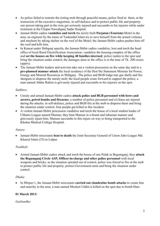 · As police failed to restrain the rioting mob through peaceful means, police fired at them, at the 
instruction of the executive magistrate, in self-defence and to protect public life and property; 
one person taking part in the riots get seriously injured and succumbs to his injuries while under 
treatment at the Chapai Nawabganj Sadar Hospital. 
· Jamaat-Shibir cadres vandalize and torch the newly built Parjatan (Tourism) Motel in the 
area; an engineer by the name of Tauheedul Islam try to save himself from the armed violence 
and mayhem by taking shelter on the roof of the Motel; the Jamaat-Shibir cadres pushes him off 
the roof and kills him. 
· In Kansat under Shibganj upazila, the Jamaat-Shibir cadres vandalize, loot and torch the head 
office of local Rural Electrification Association; vandalize the housing complex of the office 
and set the houses on fire while keeping 48 families interned; police rushes to the spot and 
bring the situation under control; the damages done to the office is to the tune of Tk. 200 crores 
(apprx). 
· The Jamaat-Shibir leaders and activists take out a violent procession on the same day and in a 
pre-planned manner attack the local residence of the Hon’ble Statement Minister for Power, 
Energy and Mineral Resources in Shibganj. The police and BGB lodge tear gas shells and fire 
shotguns to disperse the unruly mob; the local people come forward to support the police; a 
man named Abdur Rahim is grivously injured and succumbs to his injuries on the spot. 
Satkhira: 
· Unruly and armed Jamaat-Shibir cadres attack police and BGB personnel with bows and 
arrows, petrol bombs and firearms; a number of police personnel and civilians are injured 
during the attacks; in self-defence, police and BGB fire at the mob to disperse them and bring 
the situation under control; four people get killed in this incident. 
· A violent Jamaat-Shibir procession vandalize and torch the house of a local student leader of 
Chhatra League named Mamun; they beat Mamun in a brutal and inhuman manner and 
grievously injure him; Mamun succumbs to this injure on way to being transported to the 
Khulna Medical College Hospital. 
Natore: 
· Jamaat-Shibir miscreants beat to death the Joint Secretary General of Union Jubo League Md. 
Khairul Islam (35) in Lalpur. 
Noakhali: 
· Armed Jamaat-Shibir cadres attack and torch the house of one Pulak in Begumganj; they attack 
the Begumganj Circle ASP, Officer-in-charge and other police personnel with local 
weapons and bricks; as the situation spiraled out of control, police was forced to fire at the mob 
to protect public life and property, protect Government arms and bring the situation under 
control. 
Dhaka: 
· In Mirpur-1, the Jamaat-Shibir miscreants carried out clandestine bomb attacks to create fear 
and anarchy in the area; a man named Moslem Uddin is killed on the spot due to bomb blast. 
01 March 2013: 
Gaibandha: 
2 
 