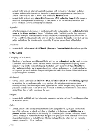 · Jamaat-Shibir activists attack a bazar in Sundarganj with sticks, iron rods, spears and other 
weapons and vandalized the shops. As the local people protest against their vandalism, the 
Jamaat-Shibir activists beat to death a man names Md. Shariful Islam. 
· Jamaat-Shibir activists also attacked the Sundarganj UNO and police force all of a sudden as 
they were moving towards Bamandanga to take control of the law and order situation. The 
police fire blank shots to disperse the violent mob. 
Joypurhat: 
· After Jumma prayers, thousands of unruly Jamaat-Shibir cadres carry out vandalism, loot and 
arson in the Hindu locality of Kashra Gobindapur under Panchbibi upazila; they committed 
arson and destroyed furniture in many Hindu households; when the police reached the spot led 
by the local UNO, the Jamaat-Shibir activists attacked them and damaged a police pick-up van; 
police had to bring the situation under control by firing tear gas shell and rubber bullet. 
Netrokona: 
· Jamaat-Shibir cadres torch a Kali Mandir (Temple of Goddess Kali) in Purbadhala upazilia. 
02 March 2012 
Chittagong – Cox’s Bazar: 
· Hundreds of unruly and armed Jamaat-Shibir activists put up barricade on the roads between 
Kenanirhat and Chakaria around different bazaar areas and damaged vehicles plying on the 
road; they stop traffic on the Chittagong-Bandarban-Cox’s Bazar road; they attack the on-duty 
police as the latter try to restrain them from violence and damages to vehicles; police has 
to lodge tear gas shells and fire shotguns to disperse the mob; three Jamaat-Shibir activists are 
killed during these incidents. 
Nilphamari: 
· Unruly Jamaat-Shibir activists obstruct a BGB patrol and attack the law enforcing agencies 
on a sudden; the law enforcers make every possible efforts to disperse the mob without 
resorting to firing; but the mob gets more aggressive and violent and greviously injure a BGB 
personnel named Momin Miah; BGB fires 10 rounds of fire to disperse the mob; a man named 
Atiqul Islam dies of bullet wounds on the spot. 
Pirojpur: 
· Jamaat-Shibir and BNP activists bring out a procession and attack a local Awami League office 
in Indurkani upazila. 
Sylhet: 
· Armed Jamaat-Shibir cardres attack former Chhatra League leader Jogot Jyoti Talukdar and 
two of his colleagues in a local workshop in Jalalabad in Sylhet town and kill him in a pre-planned 
manner by arriving on the scene by 10/ 12 motor cycles; the two colleagues Jewel 
Ahmed and Joy Sen were left behind on the sport with grievous wounds and in an unconscious 
state; police take them to Sylhet Osmani Medical College Hospital where they are currently 
under treatment in a critical condition. 
Feni: 
3 
 