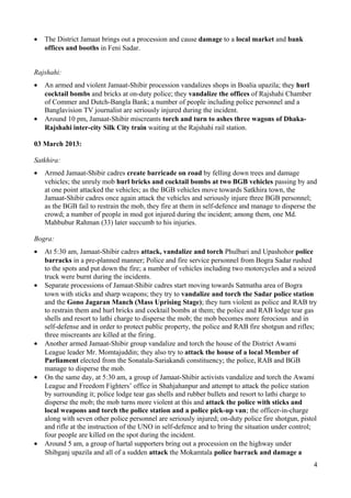 · The District Jamaat brings out a procession and cause damage to a local market and bank 
offices and booths in Feni Sadar. 
Rajshahi: 
· An armed and violent Jamaat-Shibir procession vandalizes shops in Boalia upazila; they hurl 
cocktail bombs and bricks at on-duty police; they vandalize the offices of Rajshahi Chamber 
of Commer and Dutch-Bangla Bank; a number of people including police personnel and a 
Banglavision TV journalist are seriously injured during the incident. 
· Around 10 pm, Jamaat-Shibir miscreants torch and turn to ashes three wagons of Dhaka- 
Rajshahi inter-city Silk City train waiting at the Rajshahi rail station. 
03 March 2013: 
Satkhira: 
· Armed Jamaat-Shibir cadres create barricade on road by felling down trees and damage 
vehicles; the unruly mob hurl bricks and cocktail bombs at two BGB vehicles passing by and 
at one point attacked the vehicles; as the BGB vehicles move towards Satkhira town, the 
Jamaat-Shibir cadres once again attack the vehicles and seriously injure three BGB personnel; 
as the BGB fail to restrain the mob, they fire at them in self-defence and manage to disperse the 
crowd; a number of people in mod got injured during the incident; among them, one Md. 
Mahbubur Rahman (33) later succumb to his injuries. 
Bogra: 
· At 5:30 am, Jamaat-Shibir cadres attack, vandalize and torch Phulbari and Upashohor police 
barracks in a pre-planned manner; Police and fire service personnel from Bogra Sadar rushed 
to the spots and put down the fire; a number of vehicles including two motorcycles and a seized 
truck were burnt during the incidents. 
· Separate processions of Jamaat-Shibir cadres start moving towards Satmatha area of Bogra 
town with sticks and sharp weapons; they try to vandalize and torch the Sadar police station 
and the Gono Jagaran Manch (Mass Uprising Stage); they turn violent as police and RAB try 
to restrain them and hurl bricks and cocktail bombs at them; the police and RAB lodge tear gas 
shells and resort to lathi charge to disperse the mob; the mob becomes more ferocious and in 
self-defense and in order to protect public property, the police and RAB fire shotgun and rifles; 
three miscreants are killed at the firing. 
· Another armed Jamaat-Shibir group vandalize and torch the house of the District Awami 
League leader Mr. Momtajuddin; they also try to attack the house of a local Member of 
Parliament elected from the Sonatala-Sariakandi constituency; the police, RAB and BGB 
manage to disperse the mob. 
· On the same day, at 5:30 am, a group of Jamaat-Shibir activists vandalize and torch the Awami 
League and Freedom Fighters’ office in Shahjahanpur and attempt to attack the police station 
by surrounding it; police lodge tear gas shells and rubber bullets and resort to lathi charge to 
disperse the mob; the mob turns more violent at this and attack the police with sticks and 
local weapons and torch the police station and a police pick-up van; the officer-in-charge 
along with seven other police personnel are seriously injured; on-duty police fire shotgun, pistol 
and rifle at the instruction of the UNO in self-defence and to bring the situation under control; 
four people are killed on the spot during the incident. 
· Around 5 am, a group of hartal supporters bring out a procession on the highway under 
Shibganj upazila and all of a sudden attack the Mokamtala police barrack and damage a 
4 
 