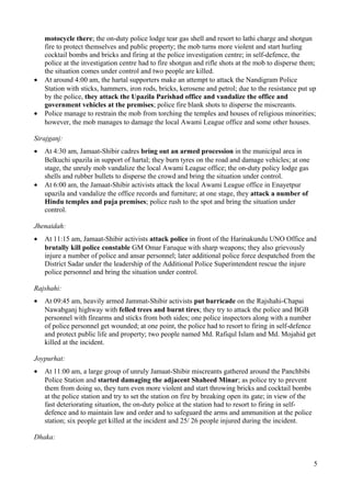 motocycle there; the on-duty police lodge tear gas shell and resort to lathi charge and shotgun 
fire to protect themselves and public property; the mob turns more violent and start hurling 
cocktail bombs and bricks and firing at the police investigation centre; in self-defence, the 
police at the investigation centre had to fire shotgun and rifle shots at the mob to disperse them; 
the situation comes under control and two people are killed. 
· At around 4:00 am, the hartal supporters make an attempt to attack the Nandigram Police 
Station with sticks, hammers, iron rods, bricks, kerosene and petrol; due to the resistance put up 
by the police, they attack the Upazila Parishad office and vandalize the office and 
government vehicles at the premises; police fire blank shots to disperse the miscreants. 
· Police manage to restrain the mob from torching the temples and houses of religious minorities; 
however, the mob manages to damage the local Awami League office and some other houses. 
Sirajganj: 
· At 4:30 am, Jamaat-Shibir cadres bring out an armed procession in the municipal area in 
Belkuchi upazila in support of hartal; they burn tyres on the road and damage vehicles; at one 
stage, the unruly mob vandalize the local Awami League office; the on-duty policy lodge gas 
shells and rubber bullets to disperse the crowd and bring the situation under control. 
· At 6:00 am, the Jamaat-Shibir activists attack the local Awami League office in Enayetpur 
upazila and vandalize the office records and furniture; at one stage, they attack a number of 
Hindu temples and puja premises; police rush to the spot and bring the situation under 
control. 
Jhenaidah: 
· At 11:15 am, Jamaat-Shibir activists attack police in front of the Harinakundu UNO Office and 
brutally kill police constable GM Omar Faruque with sharp weapons; they also grievously 
injure a number of police and ansar personnel; later additional police force despatched from the 
District Sadar under the leadership of the Additional Police Superintendent rescue the injure 
police personnel and bring the situation under control. 
Rajshahi: 
· At 09:45 am, heavily armed Jammat-Shibir activists put barricade on the Rajshahi-Chapai 
Nawabganj highway with felled trees and burnt tires; they try to attack the police and BGB 
personnel with firearms and sticks from both sides; one police inspectors along with a number 
of police personnel get wounded; at one point, the police had to resort to firing in self-defence 
and protect public life and property; two people named Md. Rafiqul Islam and Md. Mojahid get 
killed at the incident. 
Joypurhat: 
· At 11:00 am, a large group of unruly Jamaat-Shibir miscreants gathered around the Panchbibi 
Police Station and started damaging the adjacent Shaheed Minar; as police try to prevent 
them from doing so, they turn even more violent and start throwing bricks and cocktail bombs 
at the police station and try to set the station on fire by breaking open its gate; in view of the 
fast deteriorating situation, the on-duty police at the station had to resort to firing in self-defence 
and to maintain law and order and to safeguard the arms and ammunition at the police 
station; six people get killed at the incident and 25/ 26 people injured during the incident. 
Dhaka: 
5 
 