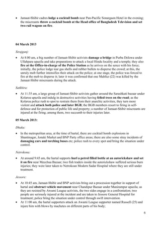 · Jamaat-Shibir cadres lodge a cocktail bomb near Pan-Pacific Sonargaon Hotel in the evening; 
the miscreants throw a cocktail bomb at the Head office of Bangladesh Television and set 
two rail wagons on fire. 
04 March 2013 
Sirajganj: 
· At 8:00 am, a big number of Jamaat-Shibir activists damage a bridge in Purba Delowa under 
Ullahpara upazila and take preparations to attack a local Hindu locality and a temple; they also 
fire at the Office-in-charge of the Police Station as he arrives on the sence with his force; 
initially, the police lodge tear gas shells and rubber bullets to disperse the crowd; at this, the 
unruly mob further intensifies their attack on the police; at one stage, the police was forced to 
fire at the mob to disperse it; later it was confirmed that one Mahfuz (22) was killed by the 
Jamaat-Shibir miscreants during the attack. 
Satkhira: 
· At 11:35 am, a large group of Jamaat-Shibir activists gather around the Sarashkati bazaar under 
Kolaroa upazila and indulg in destructive activities having felled trees on the road; as the 
Kolaroa police rush to spot to restrain them from their anarchic activities, they turn more 
violent and attack both police and later BGB; the BGB members resort to firing in self-defence 
and for protection of public life and property; a number of Jamaat-Shibir miscreants are 
injured at the firing; among them, two succumb to their injuries later. 
05 March 2013: 
Dhaka: 
· In the metropolitan area, at the time of hartal, there are cocktail bomb explosions in 
Shantinagar, Jonaki Market and BNP Party office areas; there are also some stray incidents of 
damaging cars and torching buses etc; police rush to every spot and bring the situation under 
control. 
Netrokona: 
· At around 9:45 am, the hartal supports hurl a petrol filled bottle at an autorickshaw and set 
it on fire near Mecchua Bazaar; two fish traders inside the autorickshaw suffered serious burn 
injuries; they were later taken to Netrokoan Modern Sadar Hospital where they are still under 
treatment. 
Jessore: 
· At 10:45 am, Jamaat-Shibir and BNP activists bring out a procession together in support of 
hartal and obstruct vehicle movement near Chandipur Bazaar under Manirampur upazila; as 
they are resisted by Awami League activists, the two sides engage in a confrontation; two 
people are seriously injured at the incident and are taken to Jessore General Hospital for 
treatment; police bring the situation under control through swift intervention. 
· At 11:00 am, the hartal supporters attack an Awami League supporter named Russell (25) and 
injure him with blows by machetes on different parts of his body; 
6 
 