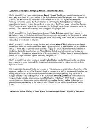 Systematic and Targeted Killings by Jamaat-Shibir and their Allies 
On 06 March 2013, a young student named Tanvir Ahmed Twaki was reported missing and his 
dead body was found in a canal leading to the Shitalakshya river in Narayanganj near Dhaka on 08 
March 2013. Twaki was the son of Mr. Rafiur Rabbi, one of the lead organisers of the Mass 
Uprising Movement against the War Criminals in Narayanganj. As the police is working at 
unearthing the motives behind the murder, it is most likely that Twaki was a victim of the Jamaat- 
Shibir’s targeted attack against the organisers of the Shahbagh inspired mass movement across the 
country. Twaki’s murder has created mass outrage in Narayanganj area. 
On 07 March 2013, a Youth League activist named Abdur Rahman was seriously injured in 
Golladanga Bazar in Bholarhaat in Chapai Nawabganj during an attack by the Jammat-BNP cadres 
in the wake of a confrontation over keeping the shops open during hartal hours. Mr. Rahman later 
succumbed to his injuries in hospital. 
On 09 March 2013, police recovered the dead body of one Ahmed Miraj, a businessman, beside 
the rail line under the under-construction Kuril Flyover in Dhaka. It appeared that the deceased was 
stifled to death. The deceased’s family members suspect the involvement of the Jamaat-Shibir in 
the killing due to his elder brother Mr. Ahmed Imtiaz Bulbul, a noted musician and composer, 
being the No. 1 Prosecution witness in the ICT case against Mr. Ghulam Azam, a prominent Jamaat 
leader, on charges of crimes against humanity and genocide. 
On 09 March 2013, a police constable named Mofizul Islam was fired to death as he was taking 
part in a drive to arrest Jamaat-Shibir leaders and activists involved in violent activities in Baira 
upazila in Khulna. 
It is evident that the Jamaat-Shibir has resorted to systematic and targeted killing of members of the 
organisers and supporters of the Shahbagh inspired movement as well as members of the police and 
ruling party activists. In the immediate aftermath of the Shahbagh uprising, they had killed a 
blogger and one of the lead organisers of the movement Ahmed Rajib Haider near his home in 
Mirpur, Dhaka while he was returning from Shahbagh on 15 February 2013. The five students 
arrested in connection with the murder admitted to the police that they had carried out the pre-planned 
and targeted killing at the instruction of a former student leader of the Islami Chhatra 
Shibir. 
*Information Source: Ministry of Home Affairs, Government of the People’s Republic of Bangladesh 
7 

