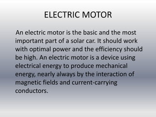 ELECTRIC MOTOR
An electric motor is the basic and the most
important part of a solar car. It should work
with optimal power and the efficiency should
be high. An electric motor is a device using
electrical energy to produce mechanical
energy, nearly always by the interaction of
magnetic fields and current-carrying
conductors.
 