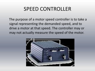 SPEED CONTROLLER
The purpose of a motor speed controller is to take a
signal representing the demanded speed, and to
drive a motor at that speed. The controller may or
may not actually measure the speed of the motor.
 