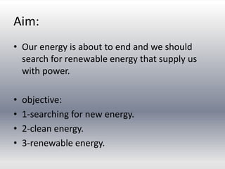Aim:
• Our energy is about to end and we should
search for renewable energy that supply us
with power.
• objective:
• 1-searching for new energy.
• 2-clean energy.
• 3-renewable energy.
 