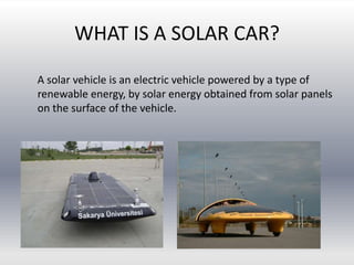 WHAT IS A SOLAR CAR?
A solar vehicle is an electric vehicle powered by a type of
renewable energy, by solar energy obtained from solar panels
on the surface of the vehicle.
 