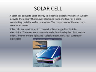 SOLAR CELL
A solar cell converts solar energy to electrical energy. Photons in sunlight
provide the energy that moves electrons from one layer of a semi-
conducting metallic wafer to another. The movement of the electrons
creates a current.
Solar cells are devices which convert solar energy directly into
electricity. The most common solar cells function by the photovoltaic
effect. Photo- means light and -voltaic means electrical current or
electricity.
 