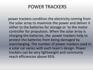 POWER TRACKERS
power trackers condition the electricity coming from
the solar array to maximize the power and deliver it
either to the batteries for storage or to the motor
controller for propulsion. When the solar array is
charging the batteries, the power trackers help to
protect the batteries from being damaged by
overcharging. The number of power trackers used in
a solar car varies with each team's design. Power
trackers can be very lightweight and commonly
reach efficiencies above 95%.
 