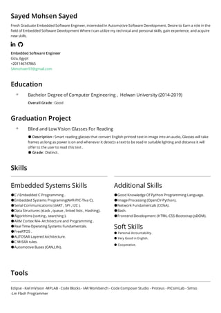 Sayed Mohsen Sayed
Fresh Graduate Embedded Software Engineer, interested in Automotive Software Development, Desire to Earn a role in the
eld of Embedded Software Development Where I can utilize my technical and personal skills, gain experience, and acquire
new skills.
    
Embedded Software Engineer
Giza, Egypt
+201146747865
SAmohsen97@gmail.com
Education
Bachelor Degree of Computer Engineering ,  Helwan University (2014-2019)
Overall Grade : Good
Graduation Project 
Blind and Low Vision Glasses For Reading
●Description : Smart reading glasses that convert English printed text in image into an audio, Glasses will take
frames as long as power is on and whenever it detects a text to be read in suitable lighting and distance it will
o er to the user to read this text . 
●Grade : Distinct.
Skills
Embedded Systems Skills
●C / Embedded C Programming .
●Embedded Systems Programing(AVR-PIC-Tiva C).
●Serial Communications (UART , SPI , I2C ).
●Data Structures (stack , queue , linked lists , Hashing). 
●Algorithms (sorting , searching ). 
●ARM Cortex M4- Architecture and Programming . 
●Real Time Operating Systems Fundamentals. 
●FreeRTOS .
●AUTOSAR Layered Architecture.
●C MISRA rules.
●Automotive Buses (CAN,LIN).
Additional Skills
●Good Knowledge Of Python Programming Language.
●Image Processing (OpenCV-Python).
●Network Fundamentals (CCNA).
●Bash.
●Frontend Development (HTML-CSS-Bootstrap-jsDOM).
Soft Skills
●Personal Accountability. 
● Very Good in English.
●Cooperative. 
Tools 
Eclipse - Kiel mVision -MPLAB - Code Blocks - IAR Workbench - Code Composer Studio - Proteus - PICsimLab - Simso
-Lm Flash Programmer
 