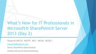 What’s New for IT Professionals in
Microsoft® SharePoint® Server
2013 (Day 2)
Sayed Ali (MCTS , MCITP , MCT , MCSA , MCSE )
Sayed.ali@outlook.com
Senior SharePoint Administrator
Arabian Advanced Systems(Naseej)
 