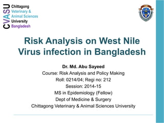CVASUChittagong
Veterinary &
Animal Sciences
University
Bangladesh
Risk Analysis on West Nile
Virus infection in Bangladesh
Dr. Md. Abu Sayeed
Course: Risk Analysis and Policy Making
Roll: 0214/04; Regi no: 212
Session: 2014-15
MS in Epidemiology (Fellow)
Dept of Medicine & Surgery
Chittagong Veterinary & Animal Sciences University
 