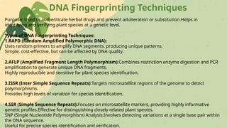 DNA Fingerprinting Techniques
Purpose: Used to authenticate herbal drugs and prevent adulteration or substitution.Helps in
identifying and verifying plant species at a genetic level.
Types of DNA Fingerprinting Techniques:
1.RAPD (Random Amplified Polymorphic DNA):
Uses random primers to amplify DNA segments, producing unique patterns.
Simple, cost-effective, but can be affected by DNA quality.
2.AFLP (Amplified Fragment Length Polymorphism):Combines restriction enzyme digestion and PCR
amplification to generate unique DNA fragments.
Highly reproducible and sensitive for plant species identification.
3.ISSR (Inter Simple Sequence Repeats):Targets microsatellite regions of the genome to detect
polymorphisms.
Provides high levels of variation for species identification.
4.SSR (Simple Sequence Repeats):Focuses on microsatellite markers, providing highly informative
genetic profiles.Effective for distinguishing closely related plant species.
SNP (Single Nucleotide Polymorphism) Analysis:Involves detecting variations at a single base pair within
the DNA sequence.
Useful for precise species identification and verification.
 
