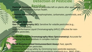 Detection of Pesticide
Residue
Pesticide Residues: Traces of pesticides left on plants after application,
potentially harmful to human health.
Common Pesticides: Organophosphates, carbamates, pyrethroids, and
fungicides.
Detection Methods:
Gas Chromatography (GC): Sensitive for volatile pesticides (e.g.,
organophosphates).
High-Performance Liquid Chromatography (HPLC): Effective for non-
volatile pesticides.
LC-MS/MS (Liquid Chromatography-Mass Spectrometry): Accurate for
detecting low-level residues in complex matrices.
ELISA (Enzyme-Linked Immunosorbent Assay): Fast, specific
screening for certain pesticides.
Ensures herbal drug safety by minimizing toxic pesticide exposure.-
 