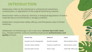 INTRODUCTION
Adulteration refers to the intentional or unintentional substitution,
contamination, or degradation of the original herbal drug material.
Deterioration refers to physical, chemical, or biological degradation of herbal
materials due to environmental or storage conditions.
Adulteration compromises safety, efficacy, and therapeutic value of herbal
medicines.
Adulteration of herbal drugs is not a new issue. Ancient Ayurvedic texts
(e.g., Charaka Samhita, Sushruta Samhita) emphasized authentication and
quality of herbs.
 