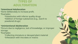 TYPES OF
ADULTERATION
•Intentional Adulteration
•Done deliberately to increase profit.
•Examples:
•Substitution with inferior quality drugs
•Addition of foreign substances (e.g., starch to
powdered drugs)
•Unintentional Adulteration
•Occurs due to negligence, lack of knowledge, or improper
storage.
•Examples:
•Collecting immature or decayed plant material
•Infestation with microbes or insects
 