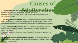 Causes of
Adulteration
1.Economic Motivation (Intentional Cause)-Profit-driven adulteration
by replacing genuine drugs with cheaper materials.
Example: Using Rauvolfia tetraphylla (cheap) in place of Rauvolfia
serpentina (costly).
2. Scarcity of Raw Materials-Due to seasonal variation, overharvesting,
or endangered status, certain herbs are not available year-round.This
drives substitution with morphologically similar or available alternatives.
3. Ignorance and Misidentification of Collectors or traders without
botanical training may mistake wild species or weeds as genuine
medicinal plants
.Example: Aconitum ferox being confused with Aconitum napellus — a
fatal error.
4. Improper Storage and Handling Exposure to moisture, insects, fungi,
or sunlight can deteriorate raw materials, leading to:Fungal growth Loss
of active constituents
 