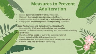 Measures to Prevent
Adulteration
• Ensure purity and identity of raw materials.
• Maintain therapeutic consistency and efficacy.
• Protect consumers from toxicity or substandard quality.
• Comply with pharmacopoeial and regulatory standards.
1.Good Agricultural and Collection Practices (GACP)
• Developed by WHO and national pharmacopoeias.
• Ensures correct cultivation, harvesting, and post-harvest handling.
Key Elements:
• Use of certified seeds or authentic planting material.
• Proper botanical identification of plants.
• Avoid collection from polluted or pesticide-exposed areas.
• Correct time and method of harvesting.
 