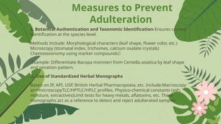 Measures to Prevent
Adulteration
2. Botanical Authentication and Taxonomic Identification-Ensures correct
identification at the species level.
Methods Include: Morphological characters (leaf shape, flower color, etc.)
Microscopy (stomatal index, trichomes, calcium oxalate crystals)
Chemotaxonomy using marker compounds🌿
Example: Differentiate Bacopa monnieri from Centella asiatica by leaf shape
and venation pattern.
3.. Use of Standardized Herbal Monographs
Based on IP, API, USP, British Herbal Pharmacopoeia, etc. Include:Macroscopy
and microscopyTLC/HPTLC/HPLC profiles. Physico-chemical constants (ash,
moisture, extractives)Limit tests for heavy metals, aflatoxins, etc. These
monographs act as a reference to detect and reject adulterated samples.
 