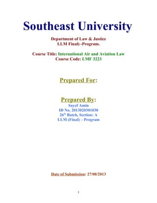 Southeast University
Department of Law & Justice
LLM Final) -Program.
Course Title: International Air and Aviation Law
Course Code: LMF 3223
Prepared For:
Prepared By:
Sayef Amin
ID No. 2013020301030
26th
Batch, Section: A
LLM (Final) – Program
Date of Submission: 27/08/2013
1
 