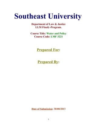 Southeast University
Department of Law & Justice
LLM Final) -Program.
Course Title: Water and Policy
Course Code: LMF 3221
Prepared For:
Prepared By:
Date of Submission: 30/08/2013
1
 