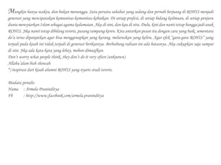 Mungkin hanya waktu, dan bukan menunggu. Satu persatu sahabat yang sedang dan pernah berjuang di ROHIS menjadi
generasi yang mencipatakan komunitas-komunitas kebaikan. Di setiap profesi, di setiap bidang keilmuan, di setiap penjuru
dunia mensyiarkan Islam sebagai agama kedamaian. Aku di sini, dan kau di situ. Dulu, kini dan nanti tetap bangga jadi anak
ROHIS. Jika nanti tetap dibilang teroris, pasang tampang keren. Kita antarkan pesan itu dengan cara yang baik, sementara
do’a terus dipanjatkan agar bisa menggenapkan yang kurang, meluruskan yang keliru. Agar efek “gara-gara ROHIS” yang
terjadi pada kisah ini tidak terjadi di generasi berikutnya. Berhubung tulisan ini ada batasnya. Aku cukupkan saja sampai
di sini. Jika ada kata-kata yang lebay, mohon dimaafkan.
Don’t worry what people think, they don’t do it very often (unknown)
Allahu’alam bish showab.
*) inspirasi dari kisah alumni ROHIS yang nyaris studi teroris.
Biodata penulis
Nama	 : Armela Praninditya
Fb 		 : http://www.facebook.com/armela.praninditya
 