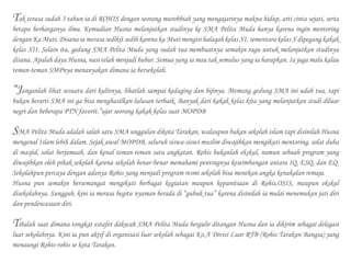 Tak terasa sudah 3 tahun ia di ROHIS dengan seorang murobbiah yang mengajarinya makna hidup, arti cinta sejati, serta
betapa berharganya ilmu. Kemudian Husna melanjutkan studinya ke SMA Pelita Muda hanya karena ingin mentoring
dengan Ka Muti. Disana ia merasa sedikit sedih karena ka Muti mengisi halaqah kelas XI, sementara kelas X dipegang kakak
kelas XII. Selain itu, gedung SMA Pelita Muda yang sudah tua membuatnya semakin ragu untuk melanjutkan studinya
disana. Apalah daya Husna, nasi telah menjadi bubur. Semua yang ia mau tak semulus yang ia harapkan. Ia juga malu kalau
teman-teman SMPnya menanyakan dimana ia bersekolah.
“Janganlah lihat sesuatu dari kulitnya, lihatlah sampai kedaging dan bijinya. Memang gedung SMA ini udah tua, tapi
bukan berarti SMA ini ga bisa menghasilkan lulusan terbaik. Banyak dari kakak kelas kita yang melanjutkan studi diluar
negri dan beberapa PTN favorit.”ujar seorang kakak kelas saat MOPDB
SMA Pelita Muda adalah salah satu SMA unggulan dikota Tarakan, walaupun bukan sekolah islam tapi disinilah Husna
mengenal Islam lebih dalam. Sejak awal MOPDB, seluruh siswa-siswi muslim diwajibkan mengikuti mentoring, solat duha
di masjid, solat berjamaah, dan kenal teman-teman satu angkatan. Rohis bukanlah ekskul, namun sebuah program yang
diwajibkan oleh pihak sekolah karena sekolah benar-benar memahami pentingnya keseimbangan antara IQ, ESQ, dan EQ.
Sekolahpun percaya dengan adanya Rohis yang menjadi program resmi sekolah bisa menekan angka kenakalan remaja.
Husna pun semakin bersemangat mengikuti berbagai kegiatan maupun kepanitiaan di Rohis,OSIS, maupun ekskul
disekolahnya. Sungguh, kini ia merasa begitu nyaman berada di “gubuk tua” karena disinilah ia mulai menemukan jati diri
dan pendewasaan diri.
Tibalah saat dimana tongkat estafet dakwah SMA Pelita Muda bergulir ditangan Husna dan ia dikirim sebagai delegasi
luar sekolahnya. Kini ia pun aktif di organisasi luar sekolah sebagai Ko.A Divisi Luar RTB (Rohis Tarakan Bangsa) yang
menaungi Rohis-rohis se kota Tarakan.
 