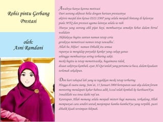 Awalnya hanya karena motivasi
Dari seorang akhwat belia dengan barisan prestasinya
aktivis masjid dan ketua OSIS SMP yang selalu menjadi bintang di kelasnya
piala MTQ dan prestasi agama lainnya selalu ia raih
Ibunya yang seorang ahli pijat bayi, membuatnya semakin hebat dalam birrul
walidain
Akhlaknya begitu santun namun tetap ceria
geraknya memotivasi namun tetap tawadhu’.
Allah hu Akbar! namun Dibalik itu semua
rupanya ia mengidap penyakit kanker yang cukup ganas
sehingga membuatnya sering terbaring sakit.
meski begitu ia tetap memotivasiku, bagaimana tidak
disaat sakitnya kambuh, ayat Al-Qur'anlah yang pertama ia baca, dalam keadaan
terlemah sekalipun.
Dini hari tahajud lah yang ia tegakkan meski tetap terbaring
Hingga di suatu siang, Jum’at, 11 Januari 2008 bertepatan saat aku dalam forum
mentoring mendapati kabar bahwa adik Izzul telah kembali ke haribaanNya.
Innalillahi wa inna ilaihi roji’un.
Ketetapan Allah memang selalu menjadi misteri bagi manusia, terkadang Allah
mempunyai cara sendiri untuk menjemput hamba-hambaNya yang terpilih, pasti
dibalik kisah tersimpan hikmah.
Rohis pintu Gerbang
Prestasi
oleh:
Asni Ramdani
 
