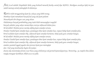 Adik Izzul adalah Mujahidah Belia yang berhasil menarik hatiku untuk ikut ROHIS. Meskipun awalnya kaki ini pun
sudah mantap untuk melangkah di dalamnya.
ROHIS telah menggandeng kami ke cahaya yang lebih terang,
Membuat kami memahami banyak hal yang tak kami pahami
Menarbiyahi diri dengan cara yang ahsan
Didalamnya banyak pembimbing yang tiada lelah menuangkan tsaqofah
banyak sahabat yang sukses mematrikan eratnya ukhuwah dalam jiwa.
Bi’idznillah! Melalui peran mereka akhlaq kami semakin tertata.
Pondasi Tauhid kami semakin kuat, pandangan ilmu kami semakin luas, tujuan hidup kami semakin jelas,
birrul walidain kami semakin Oke, ukhuwah kami semakin harmonis, bakti pada guru semakin hangat,
Bi’idznillah! Melalui peran mereka akhlaq kami semakin tertata.
Pondasi Tauhid kami semakin kuat, pandangan ilmu kami semakin luas, tujuan hidup kami semakin jelas,
birrul walidain kami semakin Oke, ukhuwah kami semakin harmonis, bakti pada guru semakin hangat,
amalan yaumiah nggak ngadat dan prestasi kami pun meningkat
dan 1 hal yang membuatku begitu bersyukur,
disana aku menemukan forum Luar biasa yang sebelumnya tak pernah kumendapatinya. Mentoring.. ya, majelis ilmu dalam
rangka mengejar keridhoan Allah azza wa jalla.
 