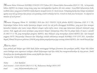 Menurut Meita Wulansari MAPRES FMIPA UNY Tahun 2011 Alumni Rohis Darussalam SMA N 5 YK. Ia berpendat
bahwa ROHIS itu tempat orang-orang yang mau meningkatkan kualitas diri dan ummat. InsyaAllah keluarannya baik,
wallahu’alam, yang pasti di ROHIS tidak diajarin menjadi teroris It’s hard stream. Terkadang ketika kita belajar mendalami
agama atau hal yg lainnya kita punya cara pandang sendiri terhadap hal itu. Entah itu baik atau buruk dan Its depend on
mindset of each person”.
Menurut Priyagung Dhemi W. MAPRES 2010 dan 2012 FMIPA UGM jebolan ROHIS Kharisma SMA N 2 YK,
berpendapat bahwa berita media kaitannya dengan teroris itu tak perlu ditanggapi berlebihan, yang pasti kita menegur
kemudian lakukan aksi nyata tanpa dikotori dengan nafsu-nafsu emosi, tetap jaga kemurnian dakwah islamiyah yang
santun. Nah, nggak ada unsur pendapat yang meneror bukan? Selanjutnya Dina Dwi R. pelajar kelas XI juara 1 paralel
di SMA N 11 YK yang merupakan pengurus ROHIS, Rita Hidayati yang merupakan alumni ROHIS dan kini menjadi
anggota MITI (Masyarakat Ilmuwan dan Teknologi) setelah sebelumnya menjadi MAPRES FIP UNY 2011. Kemudian
Bapak Ahmad Heryawan gubernur JABAR yang dalam pengakuannya juga seorang alumni ROHIS, dan masih banyak lagi.
Allah hu Akbar!
Saya pribadi jadi belajar agar lebih bijak dalam menanggapi berbagai fenomena dan pendapat publik. Wajar bila dalam
suatu lembaga atau organisasi terdapat sebuah kekurangan tapi kita tidak bisa mengeneralisasikan ke tiap person. Ambil
Positifnya dan kembangkanlah dirimu untuk Robbi dan Dien ini
I’m proud Be ‘ANAK ROHIS’
Nama 		 : Asni Ramdani
Asal Instansi : LDA INSAN SMA N 11 Yk, Mahasiswa Biologi 2010 UNY
email 		 : asni_babywomen@yahoo.co.id
 