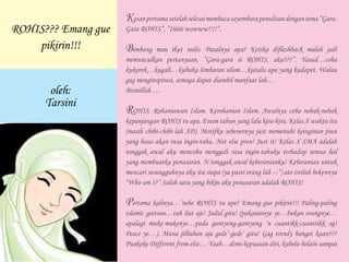 Kesanpertamasetelahselesaimembacasayembarapenulisandengantema“Gara-
Gara ROHIS”, ”Iiiiiii wowww!!!!”.
Bimbang mau ikut nulis. Pasalnya apa? Ketika diflashback malah jadi
memunculkan pertanyaan, ”Gara-gara si ROHIS, aku???”. Yasud…coba
kukorek…kugali…kubuka lembaran silam…kutulis apa yang kudapet. Walau
gag menginspirasi, semoga dapat diambil manfaat lah…
Bismillah….
ROHIS. Rohaniawan Islam. Kerohanian Islam. Awalnya coba nebak-nebak
kepanjangan ROHIS tu apa. Enam tahun yang lalu kira-kira. Kelas X waktu itu
(masih chibi-chibi lah XD). Motifku sebenernya just memenuhi keinginan jiwa
yang haus akan rasa ingin-tahu. Not else pren! Just it! Kelas X SMA adalah
tonggak awal aku mencoba menggali rasa ingin-tahuku terhadap semua hal
yang membuatku penasaran. N tonggak awal keberanianku! Keberanian untuk
mencari sesungguhnya aku itu siapa (ya pasti orang lah -.-“) ato istilah bekennya
“Who am I?” Salah satu yang bikin aku penasaran adalah ROHIS!
Pertama kalinya…’nehe ROHIS tu ape? Emang gue pikirin!!! Paling-paling
islamic geetooo…tuh liat aje! Jadul gitu! (pakaiannye ye…bukan orangnye…
apalagi muke-mukenye…pada gantyeng-gantyeng ‘n cuantikk-cuantiikk og!
Peace ye…). Mana jilbaban aja gede’-gede’ gitu! Gag trendy banget kaan???
Puokoke Different from else… Yaah…demi kepuasan diri, kubela-belain sampai
ROHIS??? Emang gue
pikirin!!!
oleh:
Tarsini
 