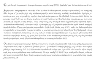 Ternyata banyak buuuaaangettt kenangan-kenangan manis bersama ROHIS. Gag bakal muat lox kuceritain semua di sini.
Singkat cerita dari pengamatan rahasiaku selama 1 tahun di tahun kedua ini, hasilnya: kulihat mereka itu orang yang
deket dengan Al Qur’an (buktinya stiap mereka menyuguhkan materi mentoring, wuelokk! Mereka kok bisa hapal gitu ya:
contohnya surat yang menyuruh kita membaca Laa haula walaa quwwata illa billah kalo ketimpa musibah). Mereka itu
penunggu mesjid ‘hehe’ apa-apa kongko-kongkonya di mesjid (kata mereka: Rasul dulu, tiap mau ada apa-apa kumpulnya
di mesjid dek. Tak cari di buku, ternyata bener). Orang-orang yang menempati posisi tinggi untuk nilai akademik. Sopan.
Makanminumsambilduduk.Sholattepatwaktu.Ngomongnyagagadayangkesleonyebutbonbin.Rapih.Ramah.Mengajak
kepada kebaikan, dll yang pasti gag ada yang aneh dari kakak-kakak kelasku yang ROHIS waktu itu (bukan pembelaan
terhadap kabar terbang or kabar burung or apalah itu ya yang lagi boooming, tapi ini sebuah fakta! Real! Bukan pula tulisan
‘mana mau maling teriak maling’). Gag ada yang aneh dari mereka. Kusingkronkan dengan buku. Kucari kebenarannya dari
membaca banyak buku. Mereka gag ngajak pada kesesatan. Justru mereka mengarahkan kami ke jalan yang mengantarkan
kepada syurga dengan penuh kelembutan bukan paksaan or ancaman (jadi terharu. hiks).
Oya, 1 lagi mungkin yang menjadikan ROHIS perantara saya menjadi pribadi yang lebih baik. Suatu ketika aku penasaran
dengan terjemahan Al Qur’an, kemudian kubuka n kubaca…kutemukan alasan kakak-kakakku yang cantik itu menutupkan
jilbabnya sampai menutup dada :). ROHIS membawa perubahan besar bagi saya. Saya adalah salah satu dari sekian banyak
anak yang mempunyai keluarga yang tidak harmonis. Ibu saya muallaf. Di ROHIS saya mendapatkan banyak perhatian
dari temen-temen yang baik. Dapet ilmu tentang membuat proposal yang baik, menjadi pemimpin yang baik, bersikap kepada
guru dan temen, dsb.
 
