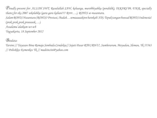 Proudly present for: ALLOH SWT, Rasulullah SAW, keluarga, murobbiyahku (pendidik), IKRARS’09, FIKR, specially
thanx for eks.2007 sekolahku (gara-gara kalian??? Rrrrr….), ROHIS se-nusantara.
SalamROHISNusantara(ROHIS?Prestasi,Ibadah…semaaaaakinnbarokah!XD).TepuktanganbuwadROHISIndonesia!
(prok prok prok proooook….).
Assalamu’alaikum wr.wb
Yogyakarta, 18 September 2012
Biodata:
Tarsini // Yayasan Bina Remaja Sembada Cendekia// Sejati Pasar RT01/RW17, Sumberarum, Moyudan, Sleman, Yk 55563
// Poltekkes Kemenkes Yk // madeincini@yahoo.com
 