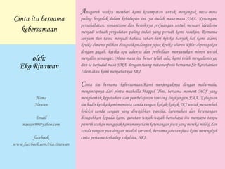 Anugerah waktu memberi kami kesempatan untuk menjenguk masa-masa
paling bergolak dalam kehidupan ini, ya itulah masa-masa SMA. Kenangan,
persahabatan, romantisme dan heroiknya perjuangan untuk mencari idealisme
menjadi sebuah pergulatan paling indah yang pernah kami rasakan. Romansa
senyum dan tawa menjadi bahasa sehari-hari ketika banyak hal kami alami,
ketika dimensi pilihan disuguhkan dengan jujur, ketika uluran ikhlas diperagakan
dengan gagah, ketika apa adanya dan perbedaan menyatukan mimpi untuk
menjalin semangat. Masa-masa itu benar telah ada, kami telah mengalaminya,
dan ia berjudul masa SMA, dengan ruang metamorfosis bernama Sie Kerohanian
Islam atau kami menyebutnya SKI.
Cinta itu bernama kebersamaan.Kami menjenguknya dengan malu-malu,
mengintipnya dari pintu musholla Haqqul ‘Ilmi, bersama moment MOS yang
menghentak kepatuhan dan pembelajaran tentang lingkungan SMA. Keluguan
itu hadir ketika kami meminta tanda tangan kakak-kakak SKI untuk menambah
koleksi tanda tangan yang diwajibkan panitia, keramahan dan ketenangan
disuguhkan kepada kami, guratan wajah-wajah bercahaya itu menyapa tanpa
pamrihseakanmengajakkamimenyelamiketenanganjiwayangmerekamiliki,dan
tanda tangan pun dengan mudah tertoreh, bersama goresan jiwa kami merengkuh
cinta pertama terhadap eskul itu, SKI.
Cinta itu bernama
kebersamaan
oleh:
Eko Rinawan
Nama
Nawan
Email
nawan99@yahoo.com
facebook
www.facebook.com/eko.rinawan
 