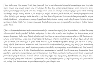 Cinta itu bernama kebersamaan.Ketika jiwa-jiwa muda kami memutuskan untuk singgah di arena cinta pertama kami, ada
uluran tangan yang hangat, senyum yang menyejukkan dan kata-kata santun yang diperagakan untuk menyambut kami.
Kami juga menangkap semangat di sorot mata mereka, sebuah idealis dan semangat untuk menegakkan agama Islam, memiliki
rasa bangga sebagai seorang muslim. Kami disuguhkan nasyid, seni musik dalam bentuk nada dan kata yang bernuansa
Islami, berisikan syair semangat dalam ber-Islam. Kami biasa berdendang bersama di teras musholla sepulang sekolah, diajari
kakak-kakak kami, syairnya bercerita tentang kepedulian terhadap Bosnia, tentang tanah Islam bernama Palestina, tentang
kecintaan terhadap Allah Swt., tentang rindu pada Rasulullah, tentang iman, tentang indahnya ukhuwah berlatar ikatan
aqidah Islam.
Cintaitubernamakebersamaan.Kebersamaanitumelahirkanurunandariuangsakukami.Kamibelinasi‘tabokan’diwarung
selatan sekolah, bertelanjang kaki berlarian, melagukan keceriaan, dan memakan nasi bungkusan itu bersama-sama, pakai
tangan, dengan cara duduk yang Islami, saling berbagi. Kami juga sering menikmati es campur di depan SD Banjaragung,
bersama-sama. Kami juga tanpa malu menjaring ikan di kubangan air depan musholla atau di selokan depan sekolah, lalu
kami cuci bersih, dan dimasukkan di kamar mandi musholla. Kami menikmati sepakbola, basket, kami berlarian di lorong-
lorong sekolah, kami tertawa. Kami harus naik atap musholla untuk membetulkan genting yang rusak, kami memperbaiki
listrik, kami menguras tempat wudlu, kami menyapu lantai musholla, menata gudang, memperbaiki kran air, kami menarik
infaq rutin tiap hari Jum’at di kelas-kelas, kami lakukan segalanya untuk musholla kami, bersama-sama dengan cinta. Kami
juga harus rapat untuk mempersiapkan acara peringatan hari besar Islam, membuat spanduk, meminta tanda tangan buat
proposal, menginap di musholla di malam sebelum acara, mengangkat meja-meja panjang, kami bersama-sama, dengan cinta.
Kami seringkali pulang sore, naik sepeda angin bersama-sama, kadang kehujanan, kadang ditegur orang tua karena terlalu
sore pulang, kami bersama-sama, menghadirkan banyak senyum, dengan cinta.
 