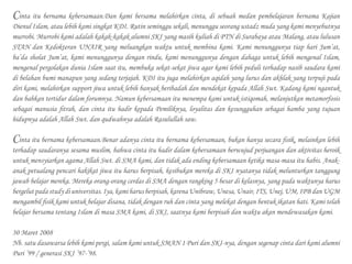 Cinta itu bernama kebersamaan.Dan kami bersama melahirkan cinta, di sebuah medan pembelajaran bernama Kajian
Dienul Islam, atau lebih kami singkat KDI. Rutin seminggu sekali, menunggu seorang ustadz muda yang kami menyebutnya
murrobi. Murrobi kami adalah kakak-kakak alumni SKI yang masih kuliah di PTN di Surabaya atau Malang, atau lulusan
STAN dan Kedokteran UNAIR yang meluangkan waktu untuk membina kami. Kami menunggunya tiap hari Jum’at,
ba’da sholat Jum’at, kami menunggunya dengan rindu, kami menunggunya dengan dahaga untuk lebih mengenal Islam,
mengenal pergolakan dunia Islam saat itu, membuka sekat-sekat jiwa agar kami lebih peduli terhadap nasib saudara kami
di belahan bumi manapun yang sedang terjajah. KDI itu juga melahirkan aqidah yang lurus dan akhlak yang terpuji pada
diri kami, melahirkan support jiwa untuk lebih banyak beribadah dan mendekat kepada Allah Swt. Kadang kami ngantuk
dan bahkan tertidur dalam forumnya. Namun kebersamaan itu menempa kami untuk istiqomah, melanjutkan metamorfosis
sebagai manusia fitrah, dan cinta itu hadir kepada Pemiliknya, loyalitas dan kesungguhan sebagai hamba yang tujuan
hidupnya adalah Allah Swt. dan qudwahnya adalah Rasulullah saw.
Cinta itu bernama kebersamaan.Benar adanya cinta itu bernama kebersamaan, bukan hanya secara fisik, melainkan lebih
terhadap saudaranya sesama muslim, bahwa cinta itu hadir dalam kebersamaan berwujud perjuangan dan aktivitas heroik
untuk mensyiarkan agama Allah Swt. di SMA kami, dan tidak ada ending kebersamaan ketika masa-masa itu habis. Anak-
anak petualang pencari hakikat jiwa itu harus berpisah, kesibukan mereka di SKI nyatanya tidak melunturkan tanggung
jawab belajar mereka. Mereka orang-orang cerdas di SMA dengan rangking 5 besar di kelasnya, yang pada waktunya harus
bergelutpadastudydiuniversitas.Iya,kamiharusberpisah,karenaUnibraw,Unesa, Unair,ITS, Unej, UM, IPB dan UGM
mengambil fisik kami untuk belajar disana, tidak dengan ruh dan cinta yang melekat dengan bentuk ikatan hati. Kami telah
belajar bersama tentang Islam di masa SMA kami, di SKI, saatnya kami berpisah dan waktu akan mendewasakan kami.
30 Maret 2008
Nb. satu dasawarsa lebih kami pergi, salam kami untuk SMAN 1 Puri dan SKI-nya, dengan segenap cinta dari kami alumni
Puri ’99 / generasi SKI ’97-’98.
 