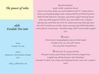 assalamu'alaykum..
sekedar sedikit penjelasan diawal..
puisi ini saya buat, ketika saya masih sekolah di SMA N 1 Depok Sleman.
disana saya bergabung dengan rohis, namanya ROHIS GIMBASA(Generasi
Muda Muslim Babarsari). Dan jujur, saya merasa sangat beruntung karena
disini saya lebih mengenal TUHAN saya, yaitu Allah ta'ala. walaupun
sekarang saya sudah lulus dari SMA itu, namun saya tetap tidak ingin lepas
dari rohis di sekolah saya tersebut, karena saya juga ingin lebih berkontribusi,
untuk dakwah, untuk ummat.. Bismillah semoga Allah Ta'ala meridhoi langkah
saya..
Bismillah…
Mencoba jujur mengungkapkan yang ada dalam kepala
Ataukah cerita, asa, atau tabir rahasia,
Kau yang akan mengetahuinya…
Bermula dari diri yang penuh hina
Mengenal sesuatu yang berharga dimana minoritas penggemarnya
Langkah yang diiringi keraguan akan dampaknya
Benarkah Ya Rabb, Kau izinkan aku bergabung bersama calon-calon penghuni
surga?
The power of rohis
oleh:
Faridah Nur’aini
Nama
Faridah Nur’aini
Status
mahasiswa UGM fakultas Biologi
2012
ukhty_rydh@yahoo.com
 