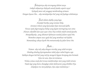 Selanjutnya aku tercengang dalam tanya
Inikah nikmatnya hidayah untuk hamba seperti saya?
Kelopak mata tak sanggup membendung airmata
Dengan kuasa-Mu…aku mendapatkan hal yang tak kuduga sebelumnya
Jauh dalam akalku yang lugu
Ataukah hatiku yang teramat beku
Siraman rohani yang kurasakan kian merasuk kalbu
Terasa sejuk digersangnya hidup yang kejam merongrong nan semu
Alunan zikrulloh dan ayat-ayat cinta-Nya terlalu indah untuk kutahu
Menjadikanku yang dilumuri kehinaan tunduk dalam sujud-Mu
Memohon ampun atas sgala hal yang membuat ruh kelabu
Memandang cahaya kasih-Mu menuntunku ke jalan lurus-Mu
Aahh…
Namun aku tak suka dengan retorika yang telah tercipta
Dinding-dinding keistiqomahan tidak akan rubuh begitu saja
Bahkan dengan hal-hal yang tak ku mengerti kapan berujung dan bermula
Kita ini satu, kita ini istimewa
Walau semua onak duri terasa memberatkan misi yang telah tertata
Tiada lagi yang harus diungkap selain kebenaran yang diridhoi-Nya
Sekalipun itu menyakitkan, kita akan melaluinya !
 