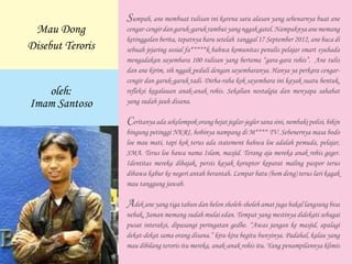 Sumpah, ane membuat tulisan ini karena satu alasan yang sebenarnya buat ane
cengar-cengirdangaruk-garukrambutyangnggakgatel.Nampaknyaanememang
ketinggalan berita, tepatnya baru setelah tanggal 17 September 2012, ane baca di
sebuah jejaring sosial fa*****k bahwa komunitas penulis pelajar smart syuhada
mengadakan sayembara 100 tulisan yang bertema “gara-gara rohis”. Ane tulis
dan ane kirim, sih nggak peduli dengan sayembaranya. Hanya ya perkara cengar-
cengir dan garuk-garuk tadi. Dirba-raba kok sayembara ini kayak suatu bentuk,
refleksi kegalauan anak-anak rohis. Sekalian nostalgia dan menyapa sahabat
yang sudah jauh disana.
Ceritanyaadasekelompokorangbejat jeglar-jeglersanasini,nembakipolisi,bikin
bingung petinggi NKRI, hobinya nampang di M**** TV. Sebenernya masa bodo
loe mau mati, tapi kok terus ada statement bahwa loe adalah pemuda, pelajar,
SMA. Terus loe bawa nama Islam, masjid. Terang aja mereka anak rohis geger.
Identitas mereka dibajak, persis kayak koruptor keparat maling paspor terus
dibawa kabur ke negeri antah berantah. Lempar batu (bom deng) terus lari kagak
mau tanggung jawab.
Adek ane yang tiga tahun dan belon sholeh-sholeh amat juga bakal langsung bisa
nebak, Jaman memang sudah mulai edan. Tempat yang mestinya didekati sebagai
pusat interaksi, dipasangi peringatan gedhe. “Awas jangan ke masjid, apalagi
dekat-dekat sama orang disana.” kira-kira begitu bunyinya. Padahal, kalau yang
mau dibilang teroris itu mereka, anak-anak rohis itu. Yang penampilannya klimis
Mau Dong
Disebut Teroris
oleh:
Imam Santoso
 